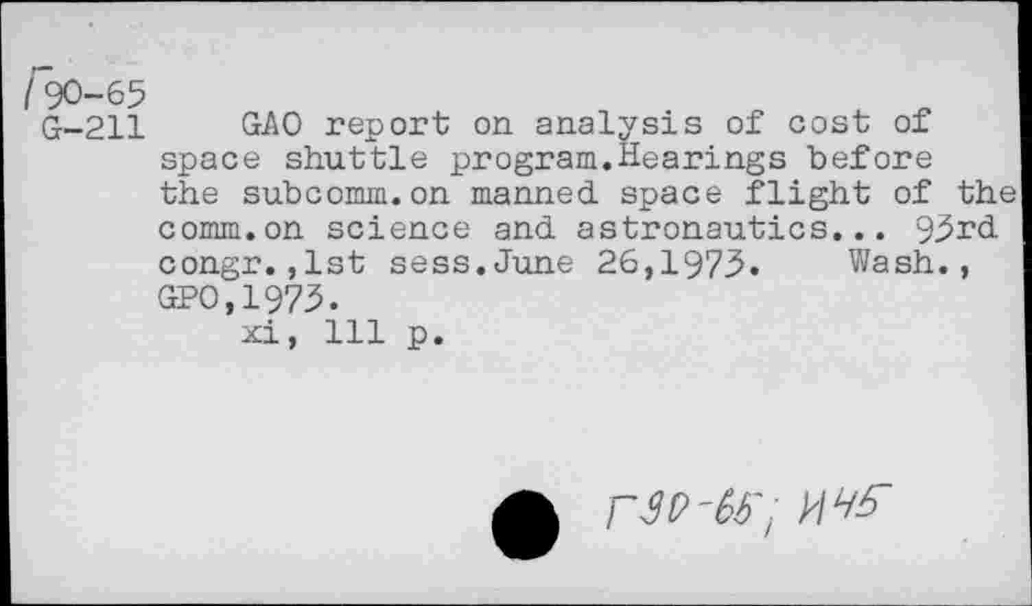 ﻿rX)-65
G-211 GAO report on analysis of cost of space shuttle program.Hearings before the subcomm.on manned space flight of the comm.on science and astronautics... 93rd congr.,1st sess.June 26,1973. Wash., GPO.1973.
xi, 111 p.
rtf-fa-; №